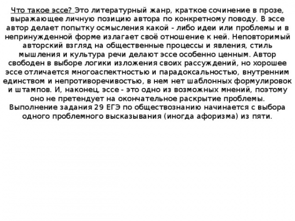 Что такое эссе? Это литературный жанр, краткое сочинение в прозе, выражающее личную позицию автора по конкретному поводу. В эссе автор делает попытку осмысления какой - либо идеи или проблемы и в непринужденной форме излагает своё отношение к ней. Неповторимый авторский взгляд на общественные процессы и явления, стиль мышления и культура речи делают эссе особенно ценным. Автор свободен в выборе логики изложения своих рассуждений, но хорошее эссе отличается многоаспектностью и парадоксальностью, внутренним единством и непротиворечивостью, в нем нет шаблонных формулировок и штампов. И, наконец, эссе - это одно из возможных мнений, поэтому оно не претендует на окончательное раскрытие проблемы. Выполнение задания 29 ЕГЭ по обществознанию начинается с выбора одного проблемного высказывания (иногда афоризма) из пяти. 